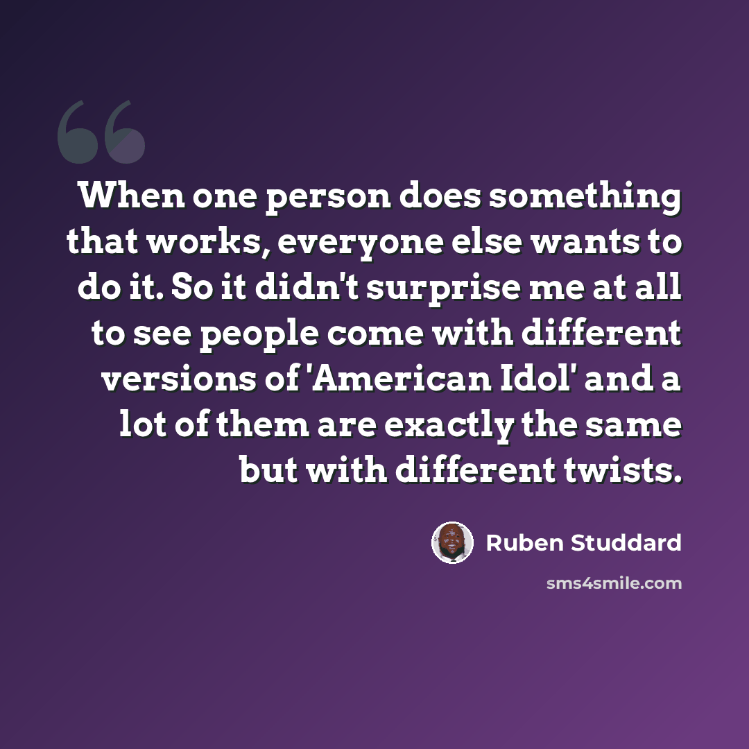 “When one person does something that works, everyone else wants to do it. So it didn't surprise me at all to see people come with different versions of 'American Idol' and a lot of them are exactly the same but with different twists.” quote by Ruben Studdard