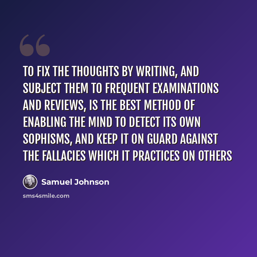 “To fix the thoughts by writing, and subject them to frequent examinations and reviews, is the best method of enabling the mind to detect its own sophisms, and keep it on guard against the fallacies which it practices on others” quote by Samuel Johnson