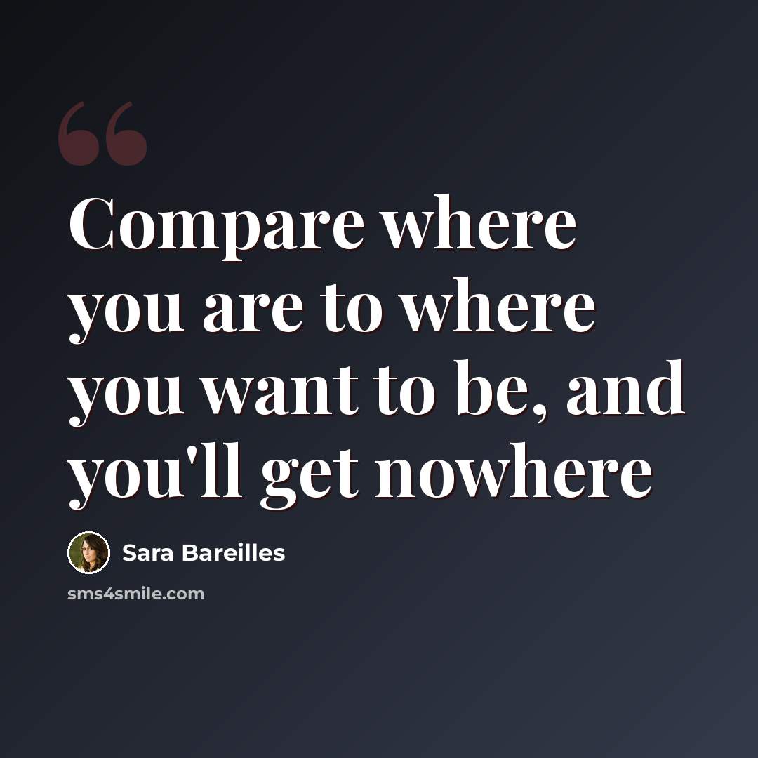 “Compare where you are to where you want to be, and you'll get nowhere” quote by Sara Bareilles