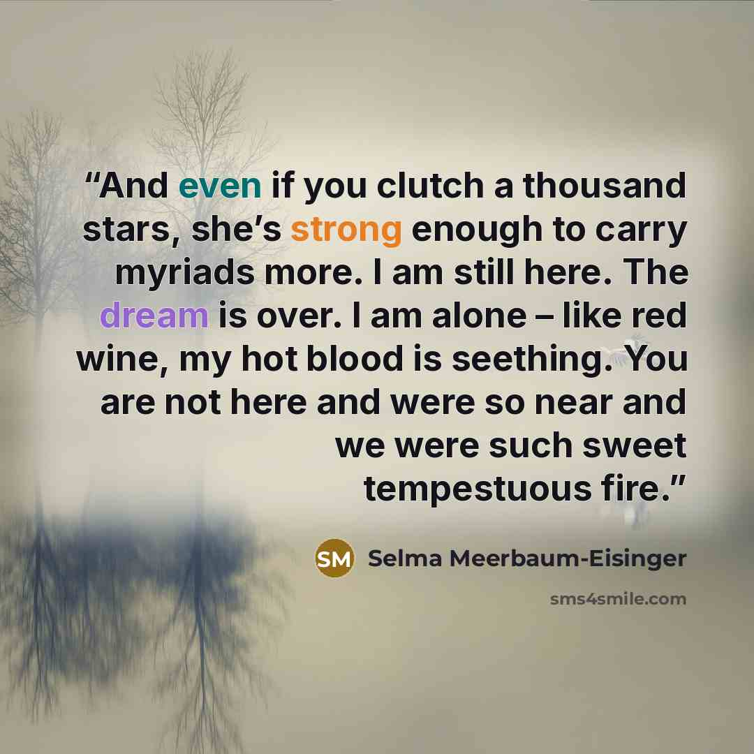 “And even if you clutch a thousand stars, she’s strong enough to carry myriads more. I am still here. The dream is over. I am alone – like red wine, my hot blood is seething. You are not here and were so near and we were such sweet tempestuous fire.” quote by Selma Meerbaum-Eisinger