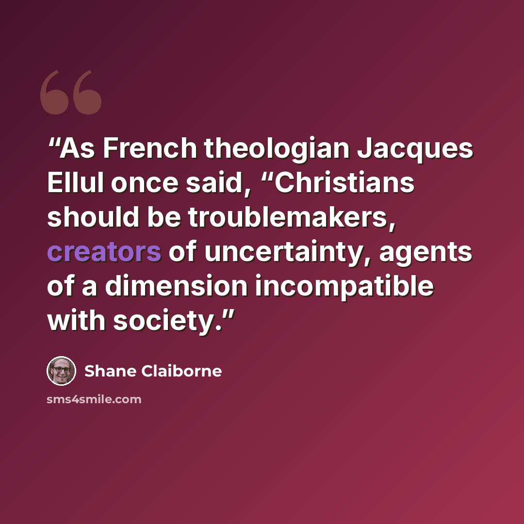 “As French theologian Jacques Ellul once said, “Christians should be troublemakers, creators of uncertainty, agents of a dimension incompatible with society.” quote by Shane Claiborne