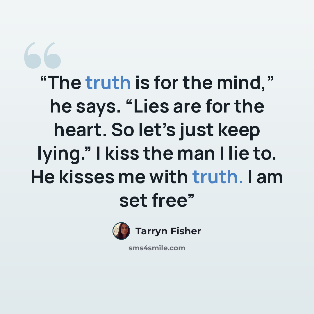 “The truth is for the mind,” he says. “Lies are for the heart. So let’s just keep lying.” I kiss the man I lie to. He kisses me with truth. I am set free” quote by Tarryn Fisher