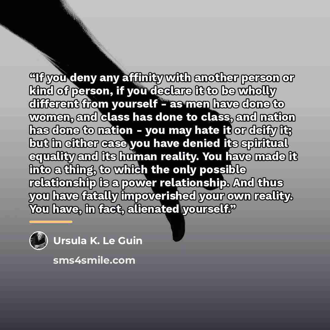 “If you deny any affinity with another person or kind of person, if you declare it to be wholly different from yourself - as men have done to women, and class has done to class, and nation has done to nation - you may hate it or deify it; but in either case you have denied its spiritual equality…” quote by Ursula K. Le Guin