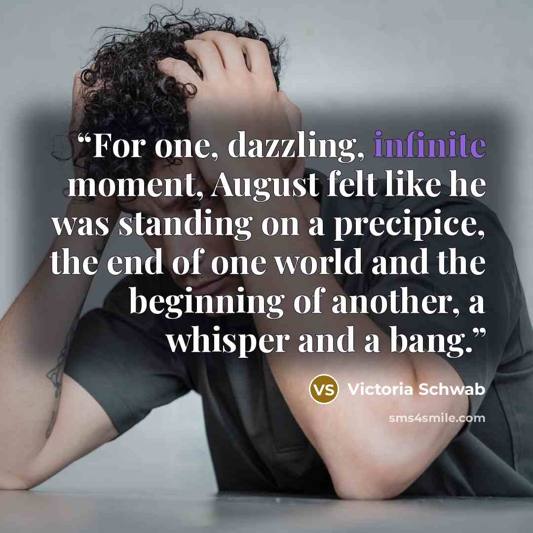 “For one, dazzling, infinite moment, August felt like he was standing on a precipice, the end of one world and the beginning of another, a whisper and a bang.” quote by Victoria Schwab