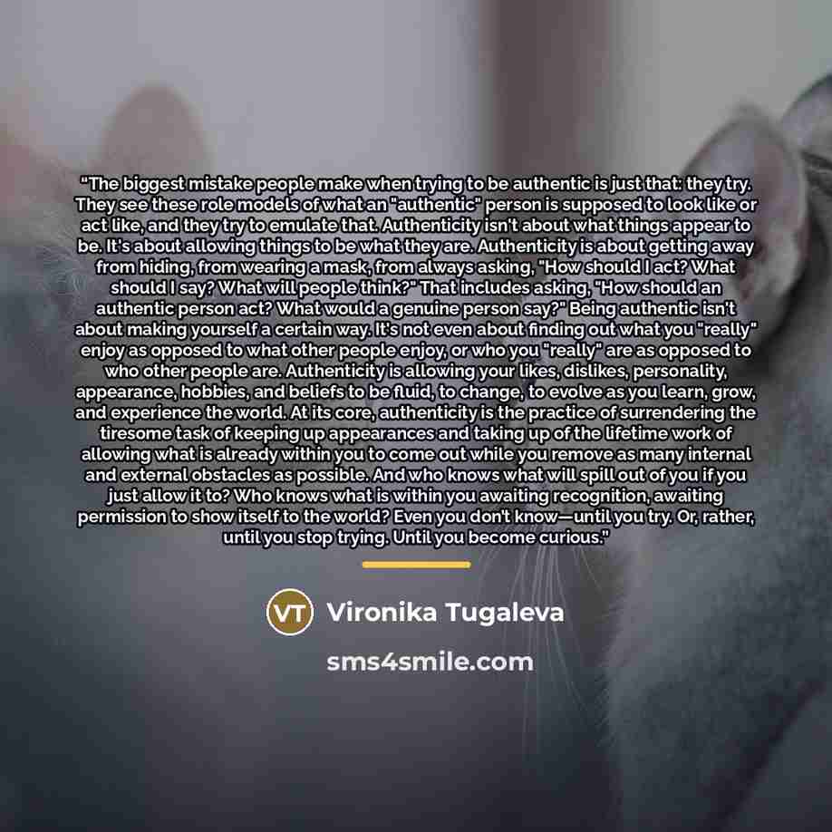 “The biggest mistake people make when trying to be authentic is just that: they try. They see these role models of what an "authentic" person is supposed to look like or act like, and they try to emulate that. Authenticity isn't about what things appear to be. It's about allowing things to be what…” quote by Vironika Tugaleva