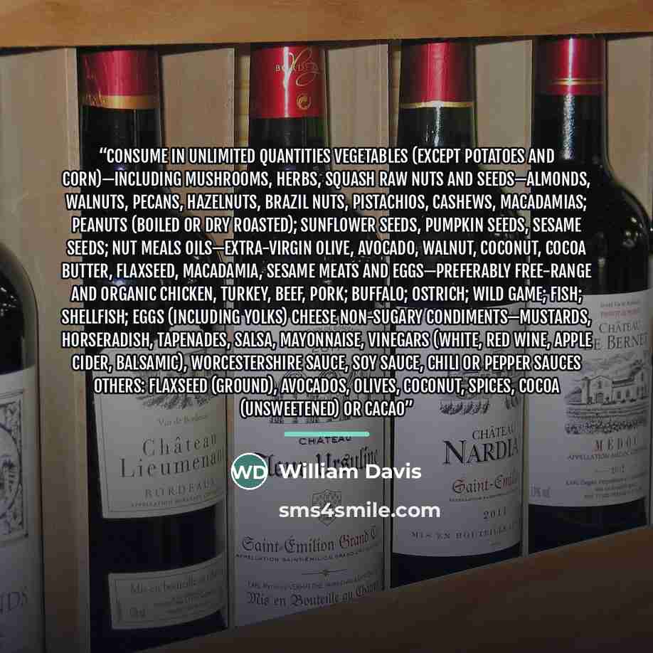 “Consume in unlimited quantities Vegetables (except potatoes and corn)—including mushrooms, herbs, squash Raw nuts and seeds—almonds, walnuts, pecans, hazelnuts, Brazil nuts, pistachios, cashews, macadamias; peanuts (boiled or dry roasted); sunflower seeds, pumpkin seeds, sesame seeds; nut meals…” quote by William Davis