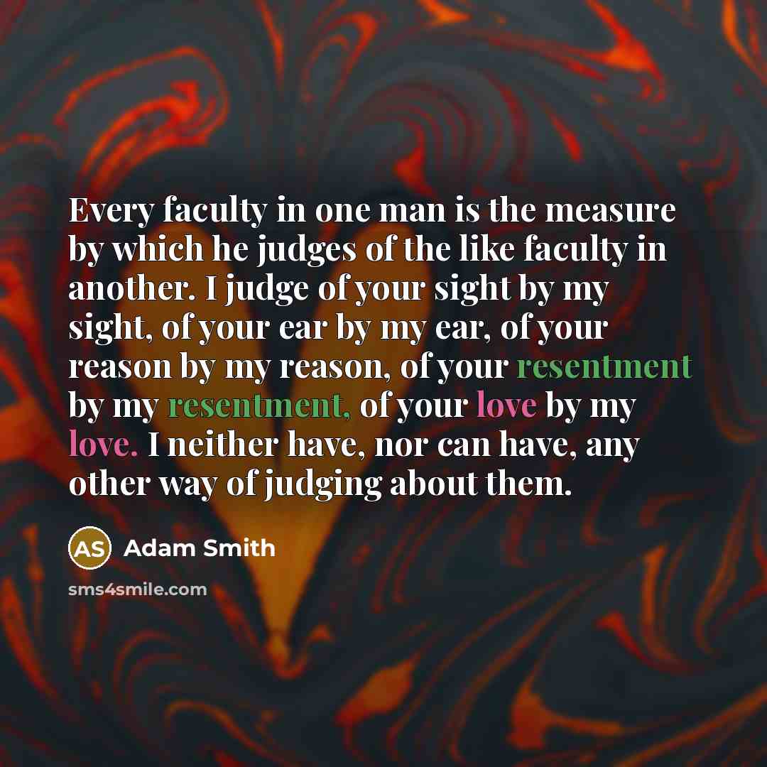 “Every faculty in one man is the measure by which he judges of the like faculty in another. I judge of your sight by my sight, of your ear by my ear, of your reason by my reason, of your resentment by my resentment, of your love by my love. I neither have, nor can have, any other way of judging…” quote by Adam Smith