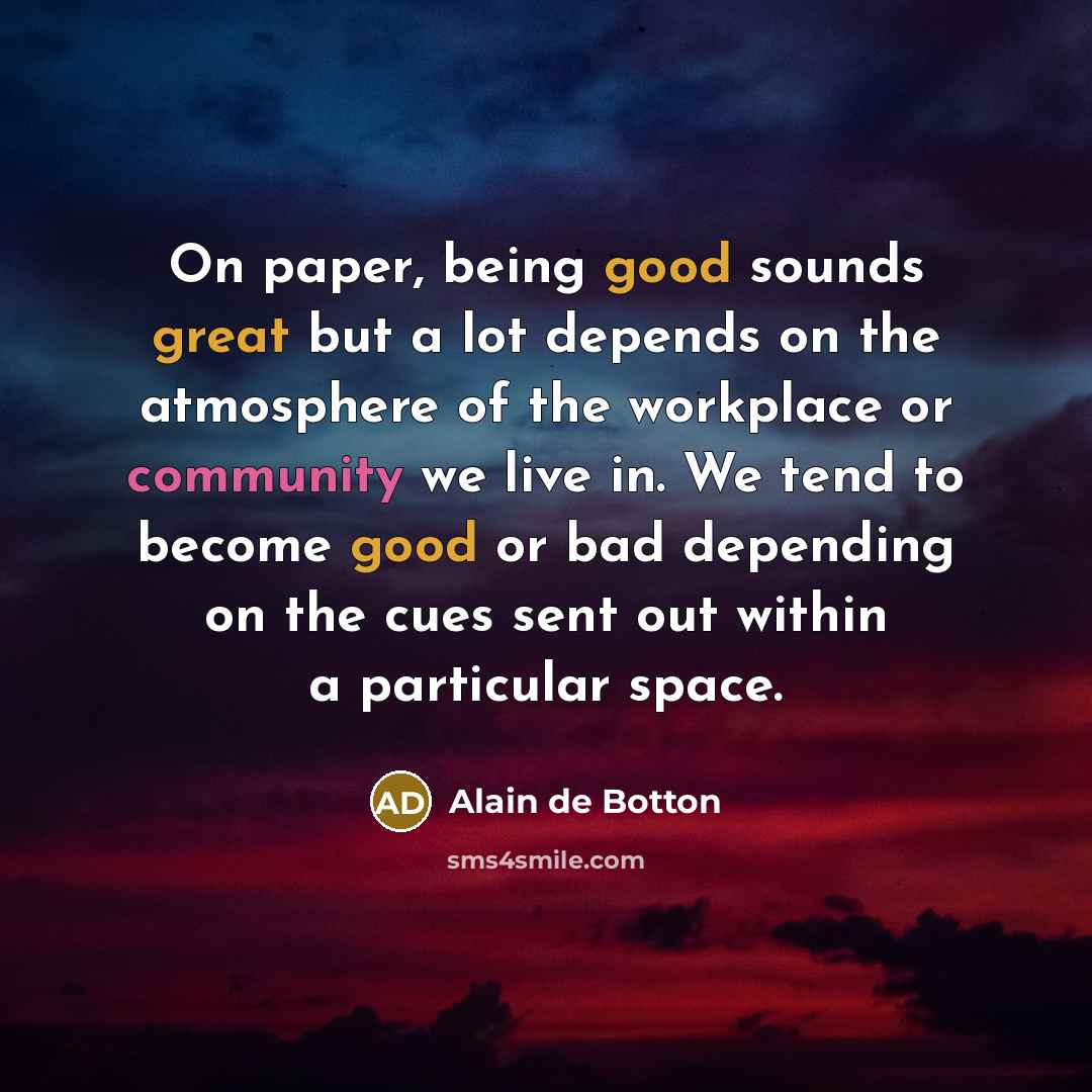 “On paper, being good sounds great but a lot depends on the atmosphere of the workplace or community we live in. We tend to become good or bad depending on the cues sent out within a particular space.” quote by Alain de Botton