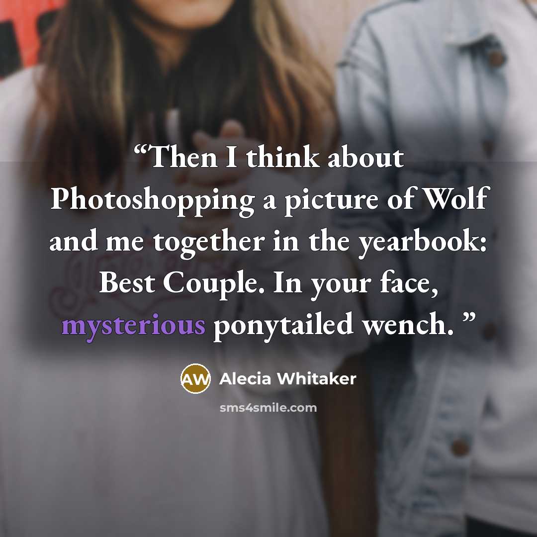 “Then I think about Photoshopping a picture of Wolf and me together in the yearbook: Best Couple. In your face, mysterious ponytailed wench.” quote by Alecia Whitaker