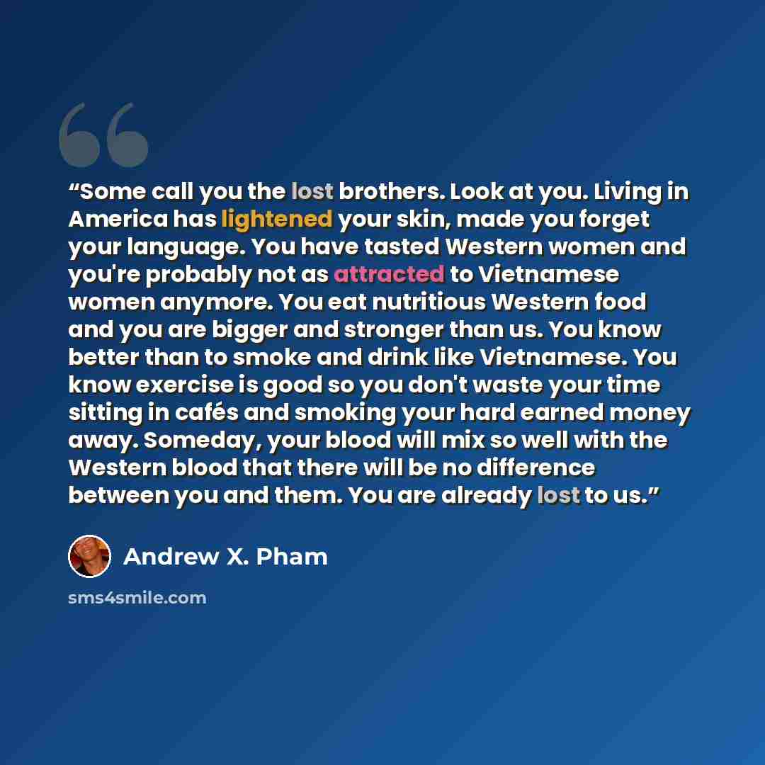 “Some call you the lost brothers. Look at you. Living in America has lightened your skin, made you forget your language. You have tasted Western women and you're probably not as attracted to Vietnamese women anymore. You eat nutritious Western food and you are bigger and stronger than us. You know…” quote by Andrew X. Pham