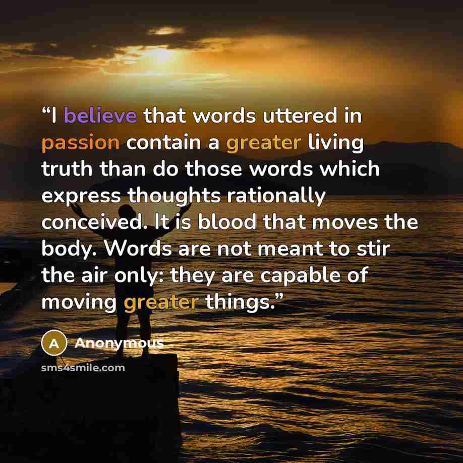 “I believe that words uttered in passion contain a greater living truth than do those words which express thoughts rationally conceived. It is blood that moves the body. Words are not meant to stir the air only: they are capable of moving greater things.” quote by Anonymous