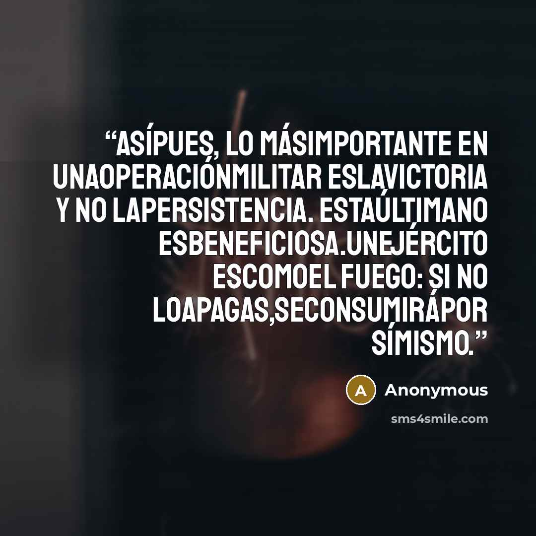 “Asípues, lo másimportante en unaoperaciónmilitar eslavictoria y no lapersistencia. Estaúltimano esbeneficiosa.Unejército escomoel fuego: si no loapagas,seconsumirápor símismo.” quote by Anonymous