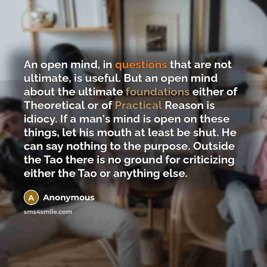 “An open mind, in questions that are not ultimate, is useful. But an open mind about the ultimate foundations either of Theoretical or of Practical Reason is idiocy. If a man's mind is open on these things, let his mouth at least be shut. He can say nothing to the purpose. Outside the Tao there is…” quote by Anonymous