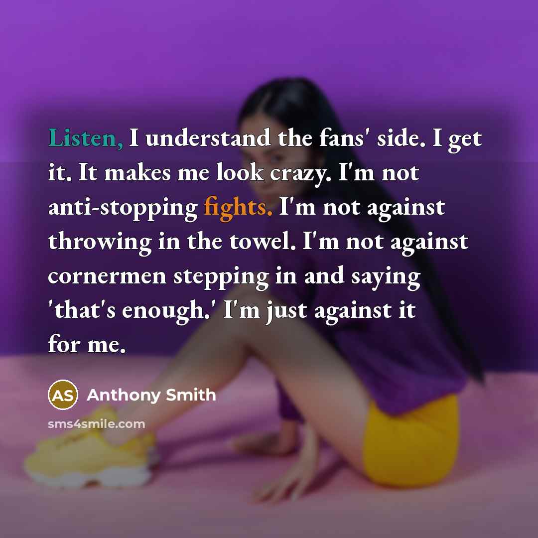 “Listen, I understand the fans' side. I get it. It makes me look crazy. I'm not anti-stopping fights. I'm not against throwing in the towel. I'm not against cornermen stepping in and saying 'that's enough.' I'm just against it for me.” quote by Anthony Smith