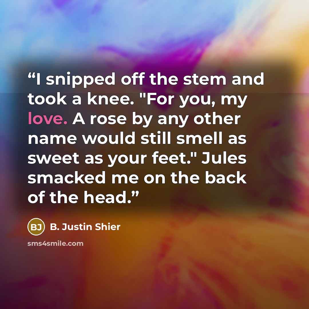 “I snipped off the stem and took a knee. "For you, my love. A rose by any other name would still smell as sweet as your feet." Jules smacked me on the back of the head.” quote by B. Justin Shier