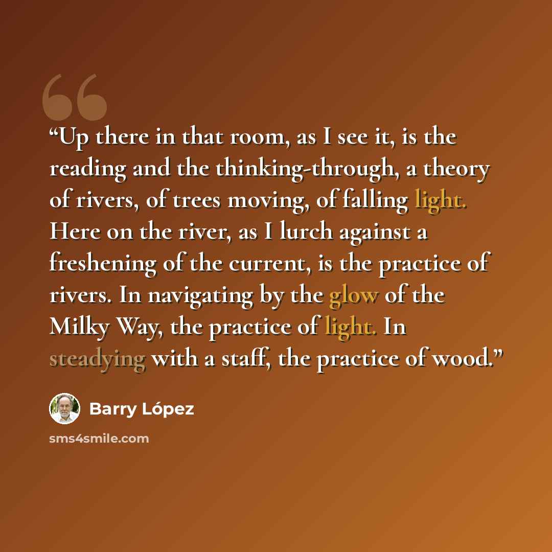 “Up there in that room, as I see it, is the reading and the thinking-through, a theory of rivers, of trees moving, of falling light. Here on the river, as I lurch against a freshening of the current, is the practice of rivers. In navigating by the glow of the Milky Way, the practice of light. In…” quote by Barry Lopez