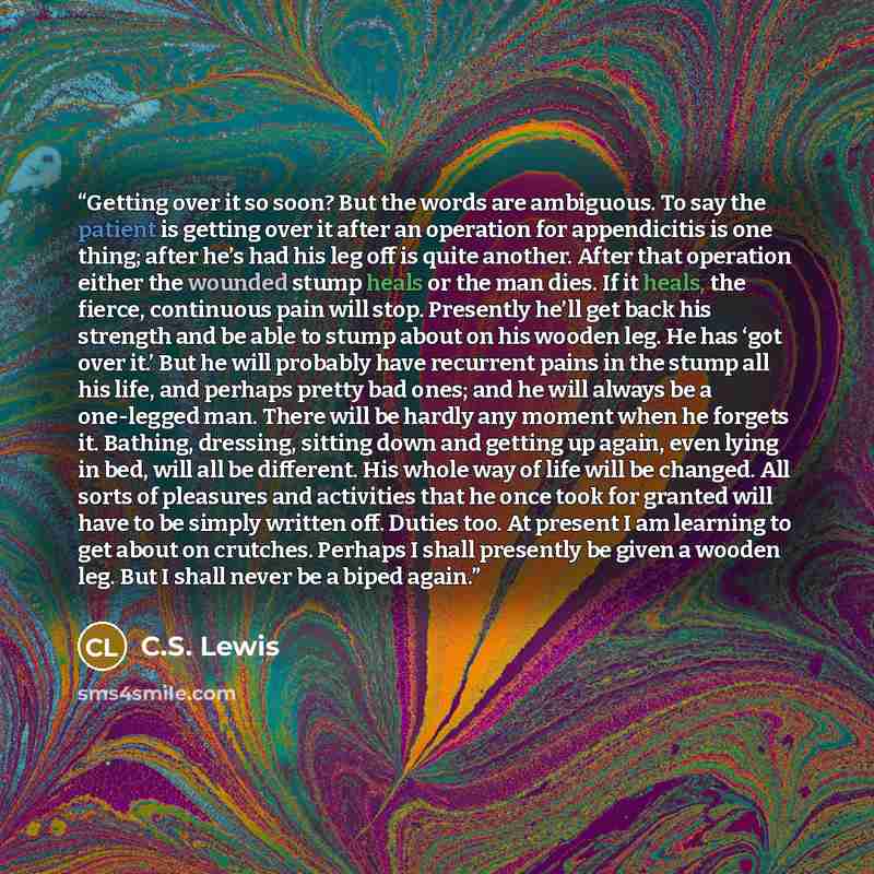“Getting over it so soon? But the words are ambiguous. To say the patient is getting over it after an operation for appendicitis is one thing; after he’s had his leg off is quite another. After that operation either the wounded stump heals or the man dies. If it heals, the fierce, continuous pain…” quote by C.S. Lewis