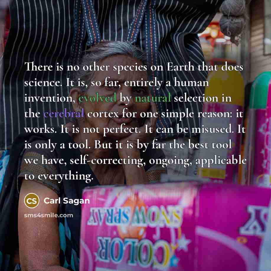 “There is no other species on Earth that does science. It is, so far, entirely a human invention, evolved by natural selection in the cerebral cortex for one simple reason: it works. It is not perfect. It can be misused. It is only a tool. But it is by far the best tool we have, self-correcting…” quote by Carl Sagan