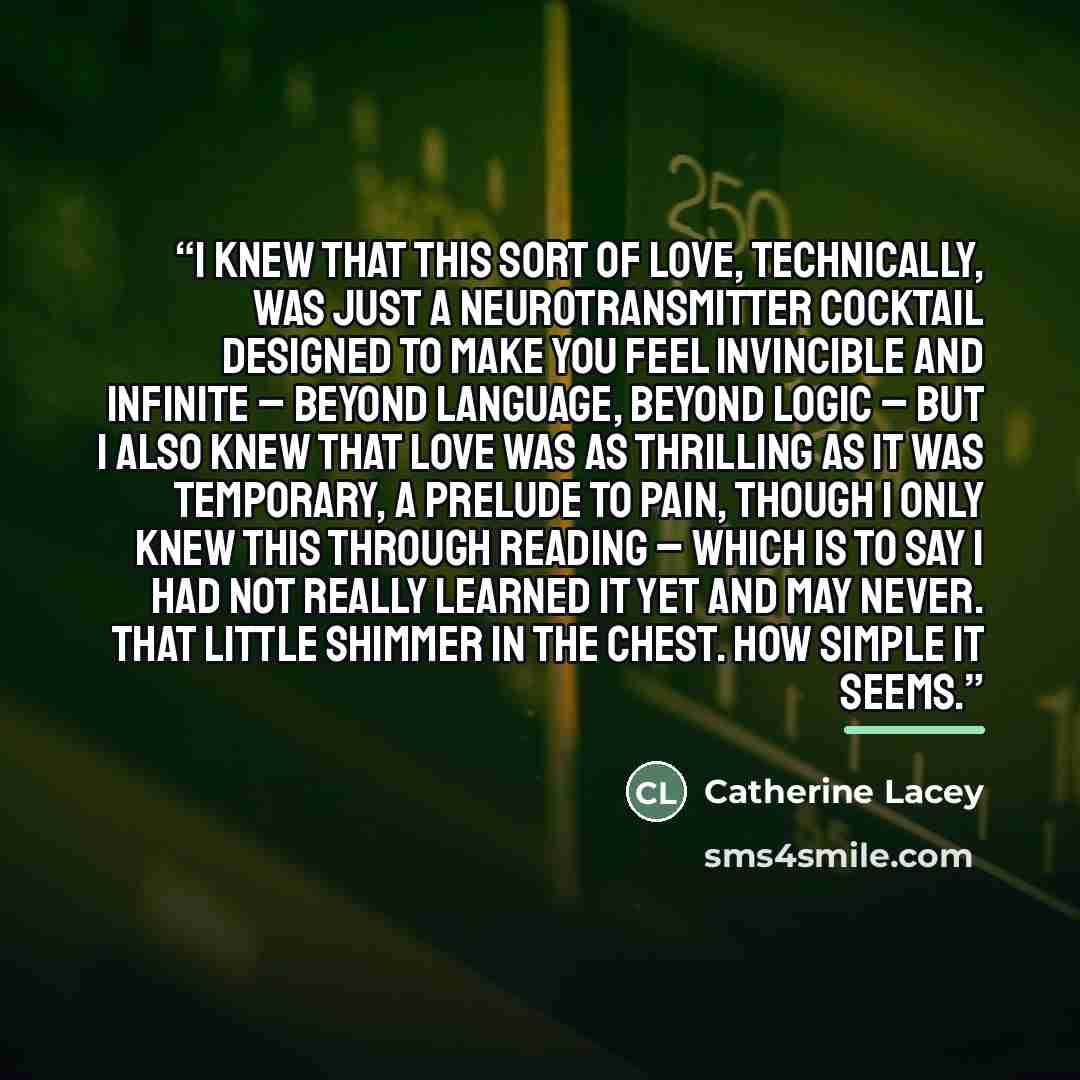 “I knew that this sort of love, technically, was just a neurotransmitter cocktail designed to make you feel invincible and infinite – beyond language, beyond logic – but I also knew that love was as thrilling as it was temporary, a prelude to pain, though I only knew this through reading – which is…” quote by Catherine Lacey