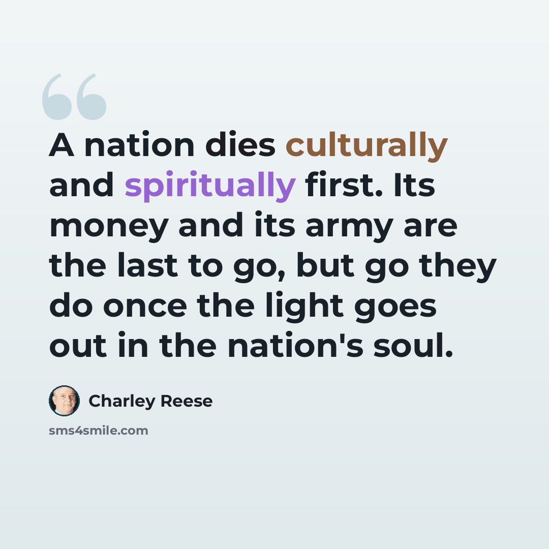 “A nation dies culturally and spiritually first. Its money and its army are the last to go, but go they do once the light goes out in the nation's soul.” quote by Charley Reese