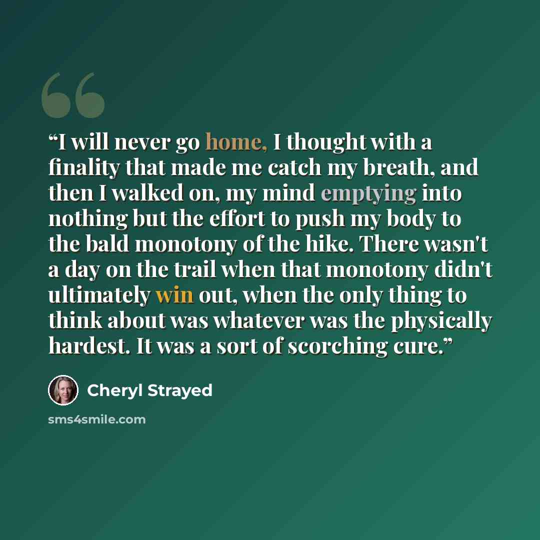 “I will never go home, I thought with a finality that made me catch my breath, and then I walked on, my mind emptying into nothing but the effort to push my body to the bald monotony of the hike. There wasn't a day on the trail when that monotony didn't ultimately win out, when the only thing to…” quote by Cheryl Strayed