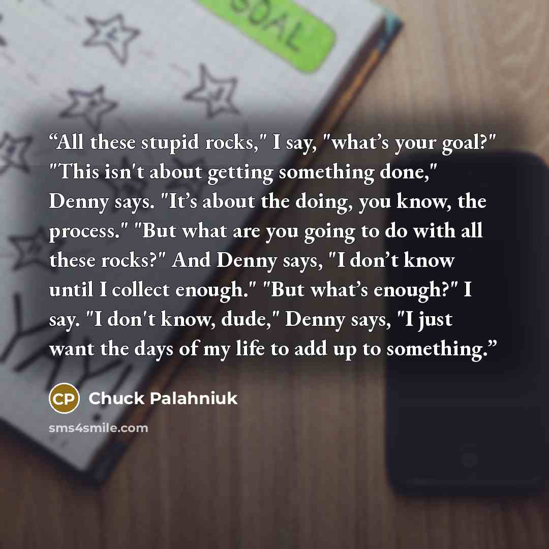 “All these stupid rocks," I say, "what’s your goal?" "This isn't about getting something done," Denny says. "It’s about the doing, you know, the process." "But what are you going to do with all these rocks?" And Denny says, "I don’t know until I collect enough." "But what’s enough?" I say. "I don't…” quote by Chuck Palahniuk