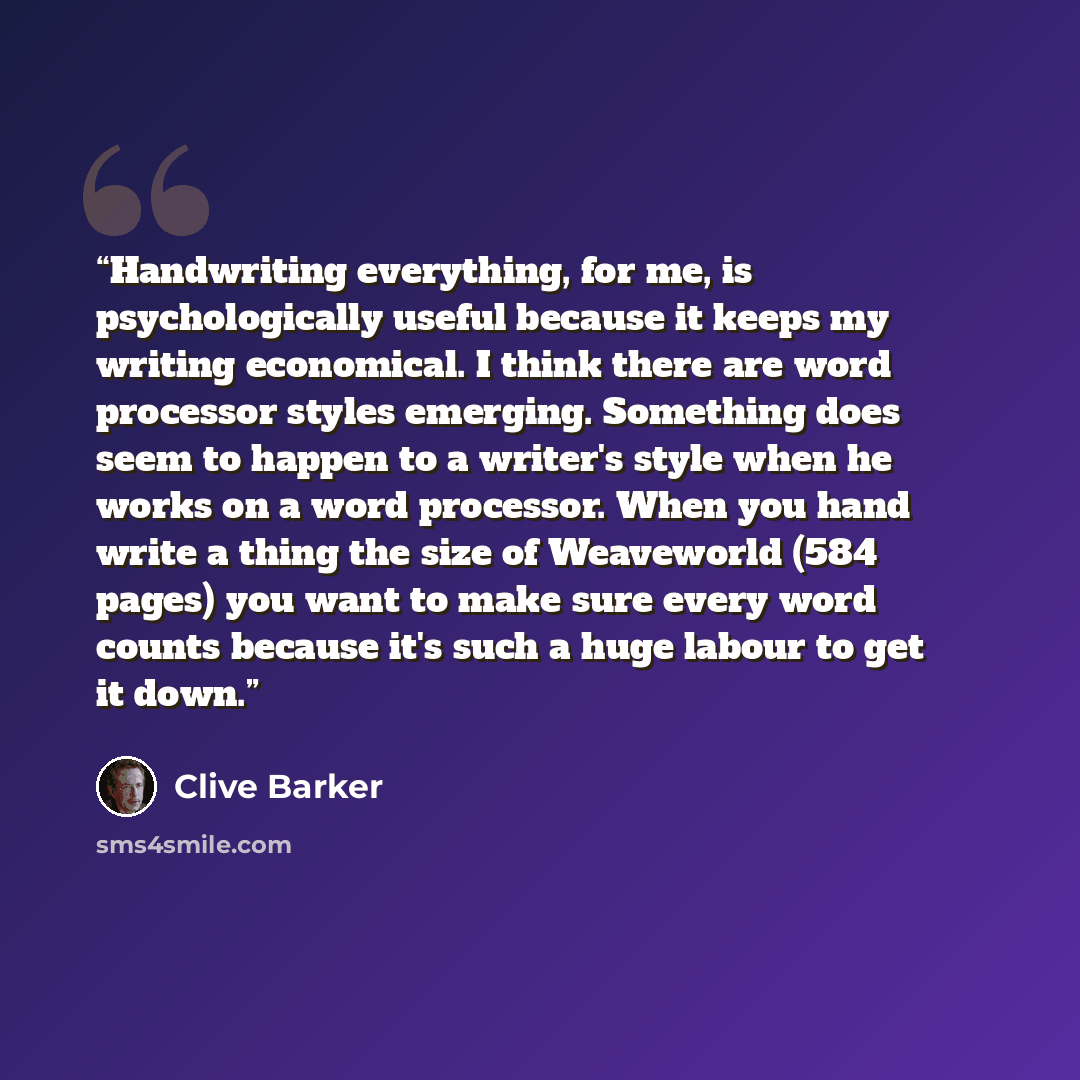 “Handwriting everything, for me, is psychologically useful because it keeps my writing economical. I think there are word processor styles emerging. Something does seem to happen to a writer's style when he works on a word processor. When you hand write a thing the size of Weaveworld (584 pages)…” quote by Clive Barker