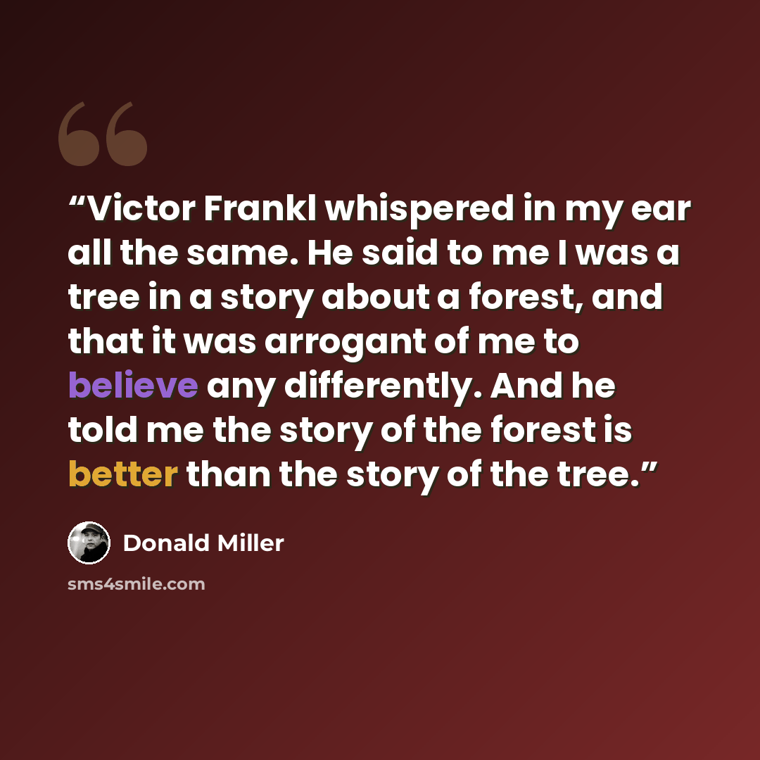 “Victor Frankl whispered in my ear all the same. He said to me I was a tree in a story about a forest, and that it was arrogant of me to believe any differently. And he told me the story of the forest is better than the story of the tree.” quote by Donald Miller
