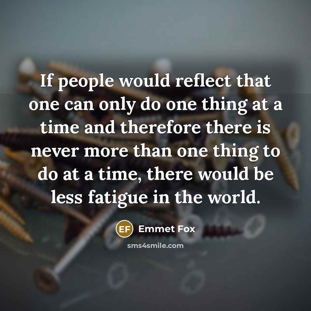 “If people would reflect that one can only do one thing at a time and therefore there is never more than one thing to do at a time, there would be less fatigue in the world.” quote by Emmet Fox