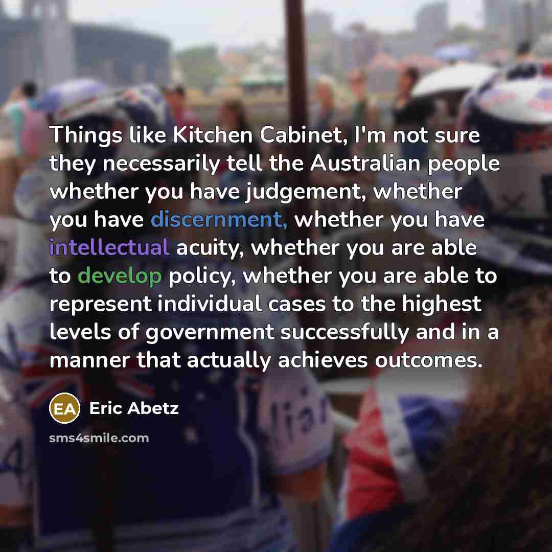 “Things like Kitchen Cabinet, I'm not sure they necessarily tell the Australian people whether you have judgement, whether you have discernment, whether you have intellectual acuity, whether you are able to develop policy, whether you are able to represent individual cases to the highest levels of…” quote by Eric Abetz
