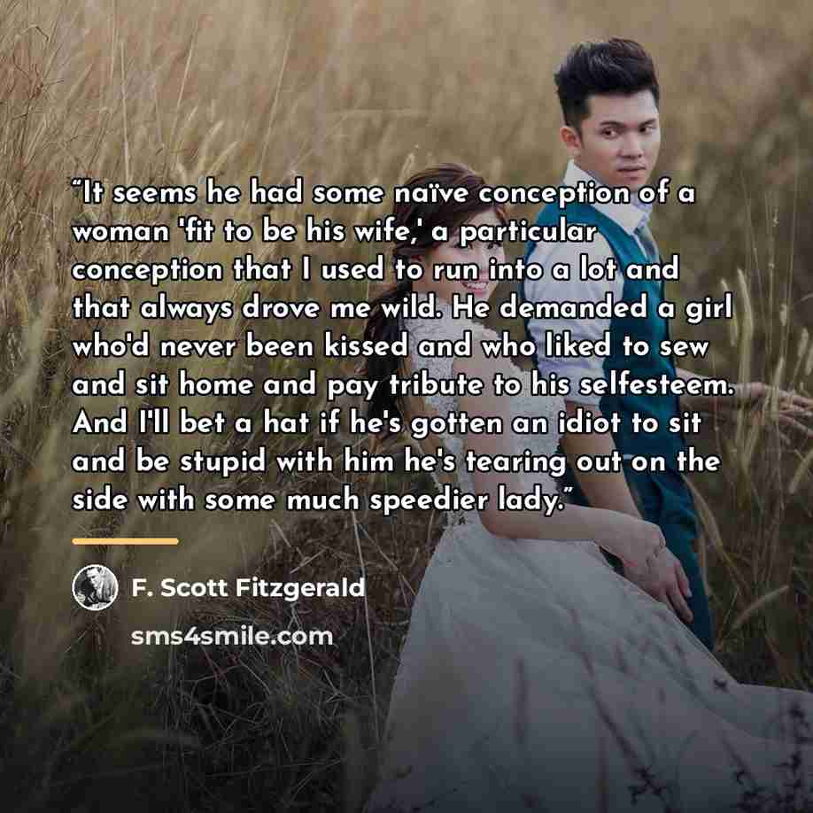 “It seems he had some naïve conception of a woman 'fit to be his wife,' a particular conception that I used to run into a lot and that always drove me wild. He demanded a girl who'd never been kissed and who liked to sew and sit home and pay tribute to his selfesteem. And I'll bet a hat if he's…” quote by F. Scott Fitzgerald