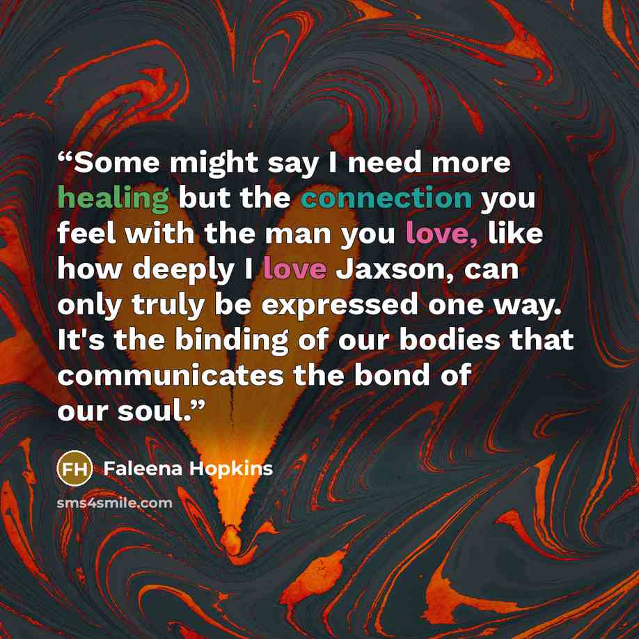 “Some might say I need more healing but the connection you feel with the man you love, like how deeply I love Jaxson, can only truly be expressed one way. It's the binding of our bodies that communicates the bond of our soul.” quote by Faleena Hopkins