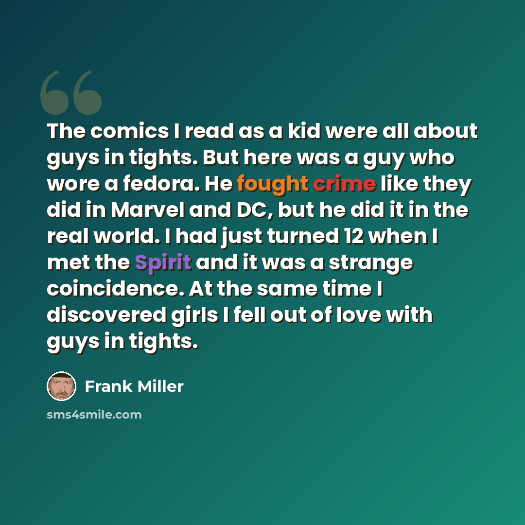 “The comics I read as a kid were all about guys in tights. But here was a guy who wore a fedora. He fought crime like they did in Marvel and DC, but he did it in the real world. I had just turned 12 when I met the Spirit and it was a strange coincidence. At the same time I discovered girls I fell…” quote by Frank Miller