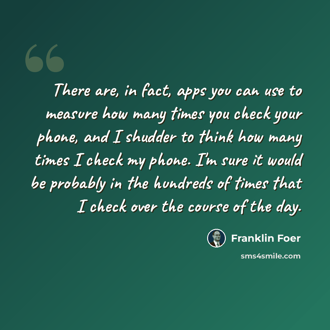 “There are, in fact, apps you can use to measure how many times you check your phone, and I shudder to think how many times I check my phone. I'm sure it would be probably in the hundreds of times that I check over the course of the day.” quote by Franklin Foer