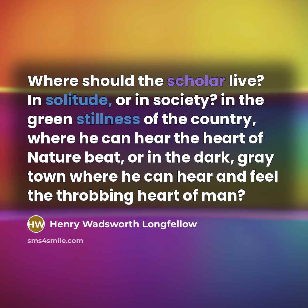 “Where should the scholar live? In solitude, or in society? in the green stillness of the country, where he can hear the heart of Nature beat, or in the dark, gray town where he can hear and feel the throbbing heart of man?” quote by Henry Wadsworth Longfellow