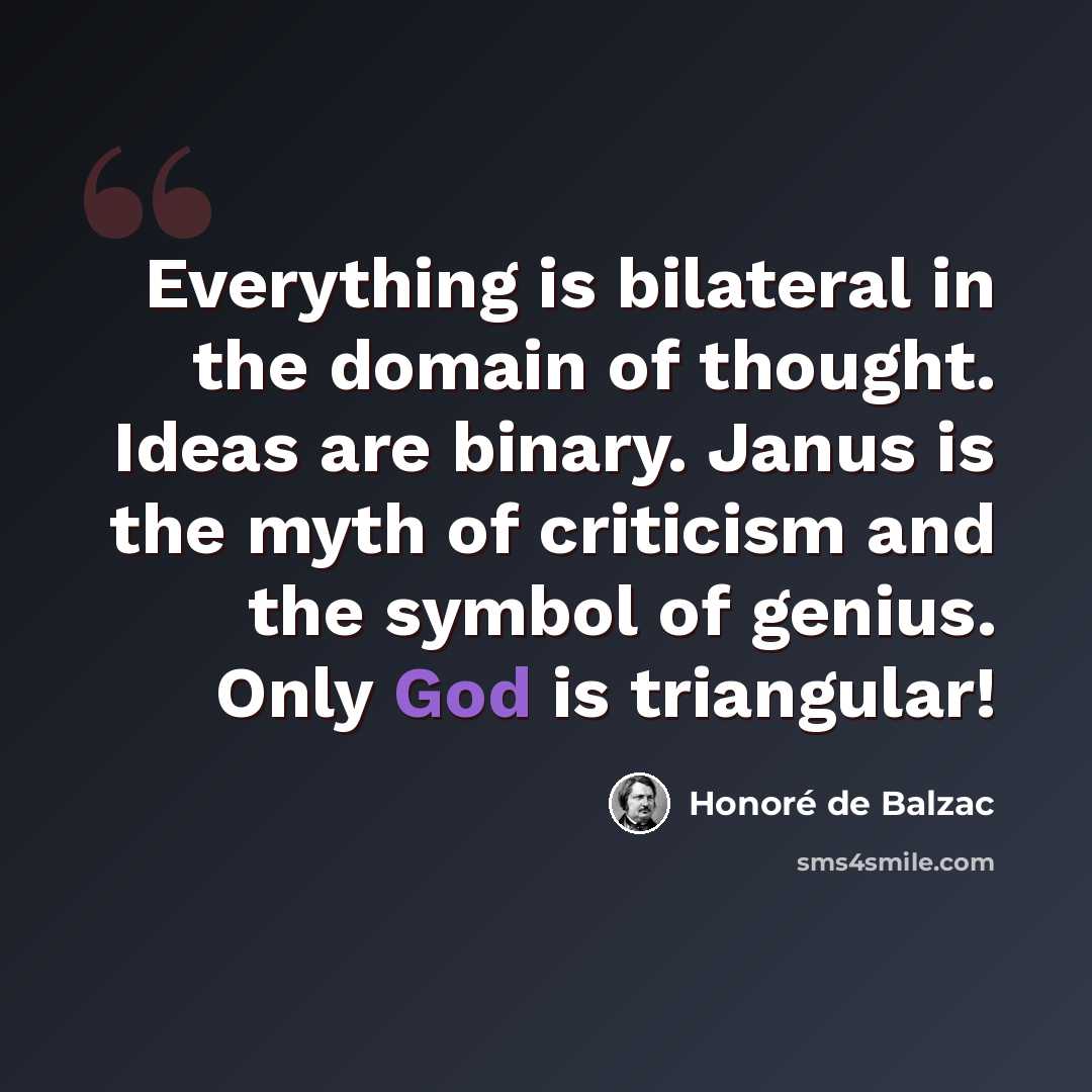 “Everything is bilateral in the domain of thought. Ideas are binary. Janus is the myth of criticism and the symbol of genius. Only God is triangular!” quote by Honore de Balzac