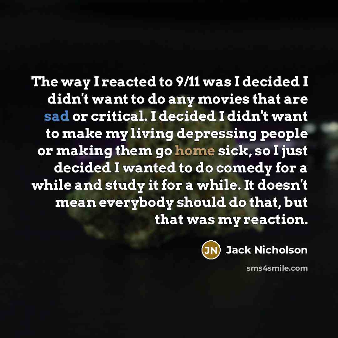 “The way I reacted to 9/11 was I decided I didn't want to do any movies that are sad or critical. I decided I didn't want to make my living depressing people or making them go home sick, so I just decided I wanted to do comedy for a while and study it for a while. It doesn't mean everybody should…” quote by Jack Nicholson