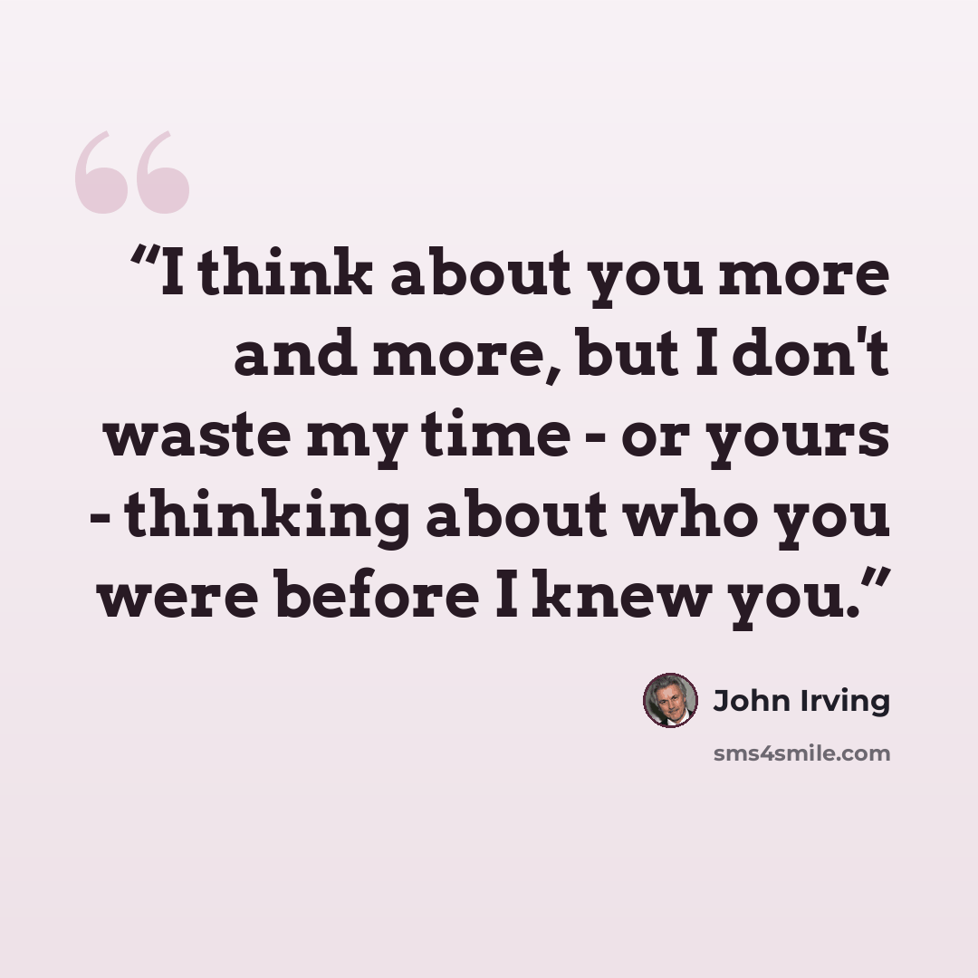 “I think about you more and more, but I don't waste my time - or yours - thinking about who you were before I knew you.” quote by John Irving