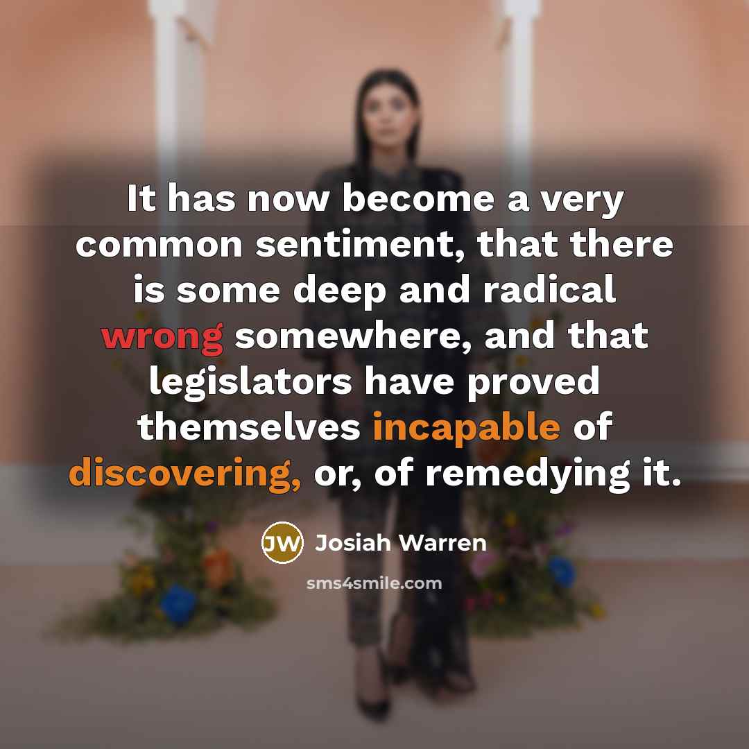 “It has now become a very common sentiment, that there is some deep and radical wrong somewhere, and that legislators have proved themselves incapable of discovering, or, of remedying it.” quote by Josiah Warren