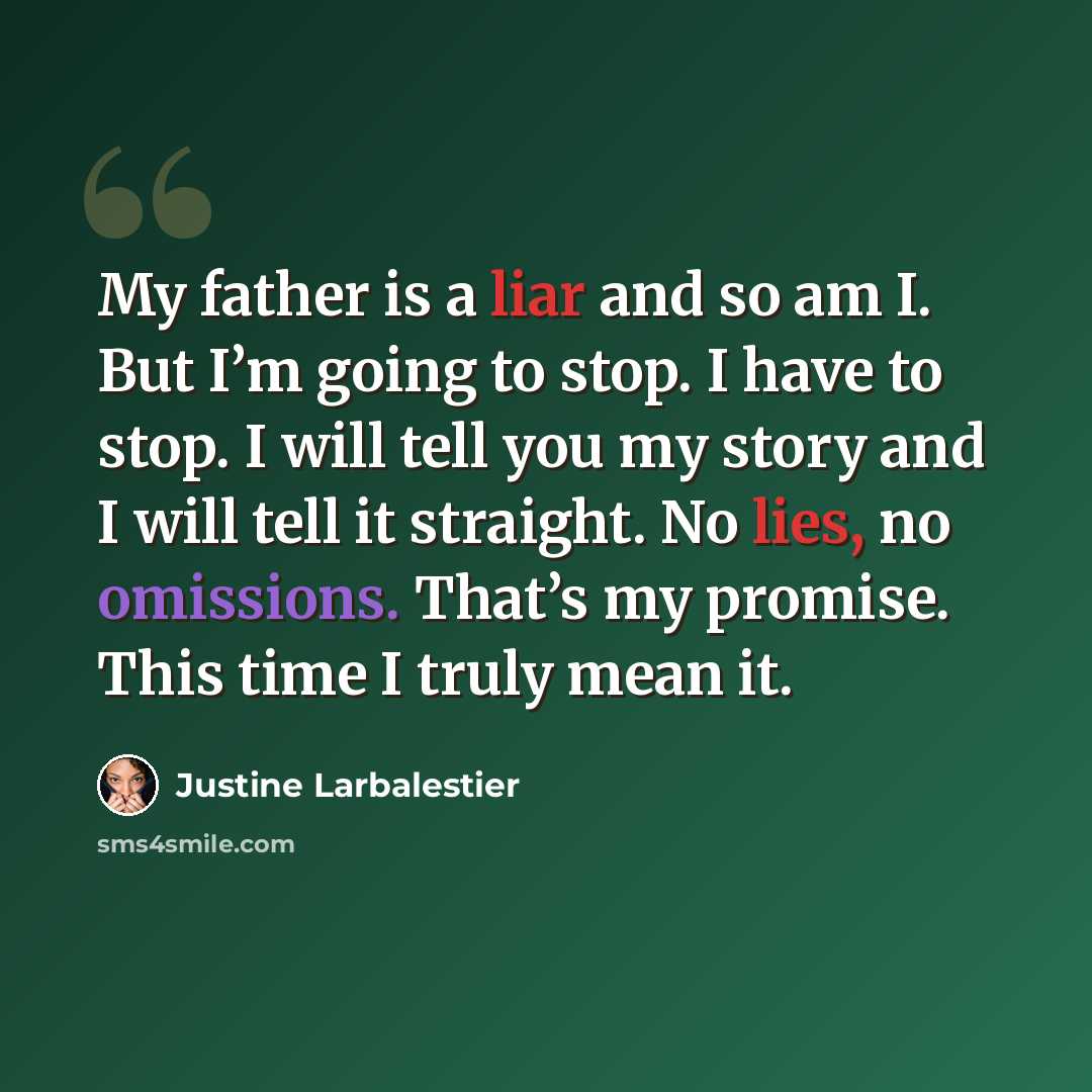 “My father is a liar and so am I. But I’m going to stop. I have to stop. I will tell you my story and I will tell it straight. No lies, no omissions. That’s my promise. This time I truly mean it.” quote by Justine Larbalestier