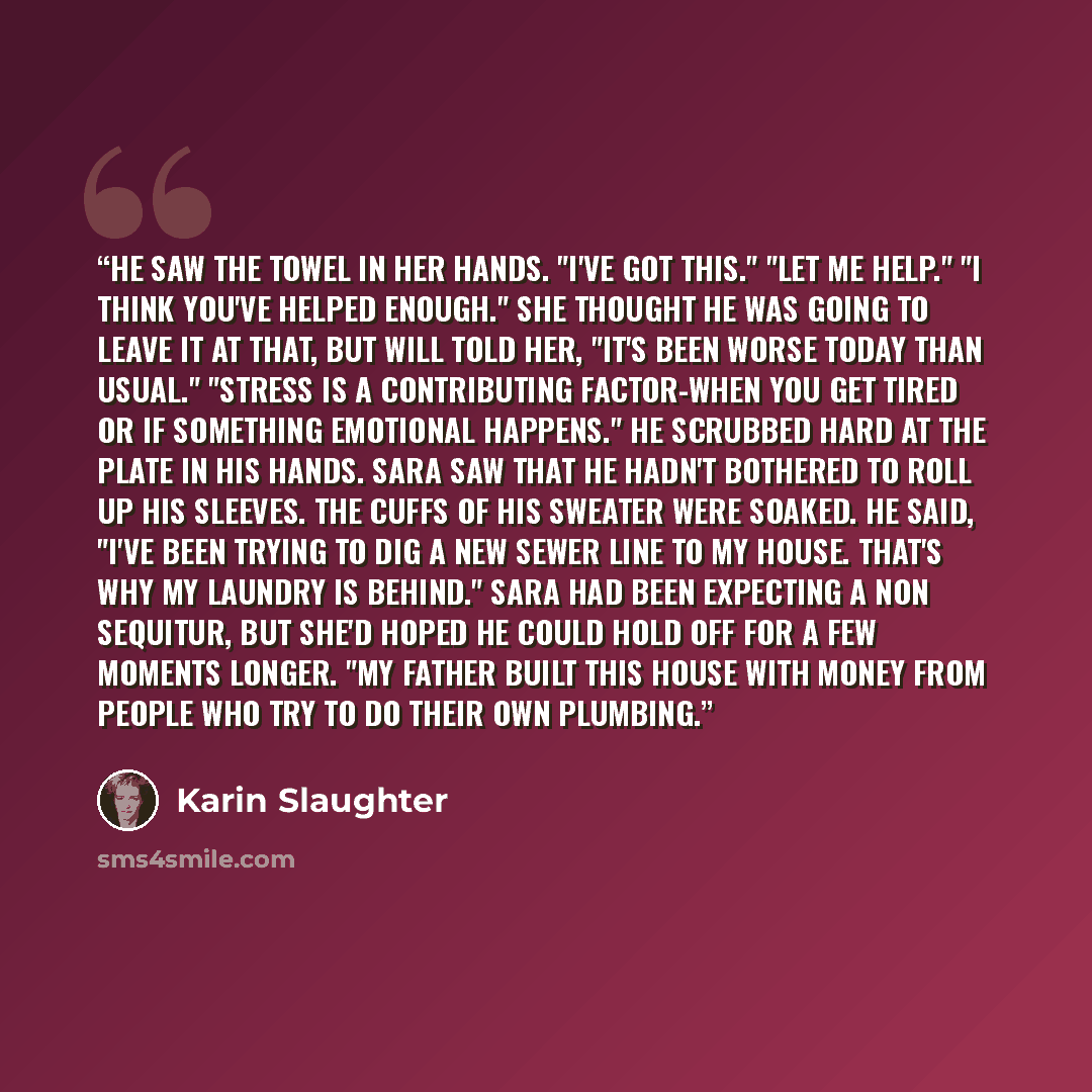 “He saw the towel in her hands. "I've got this." "Let me help." "I think you've helped enough." She thought he was going to leave it at that, but Will told her, "It's been worse today than usual." "Stress is a contributing factor-when you get tired or if something emotional happens." He scrubbed…” quote by Karin Slaughter