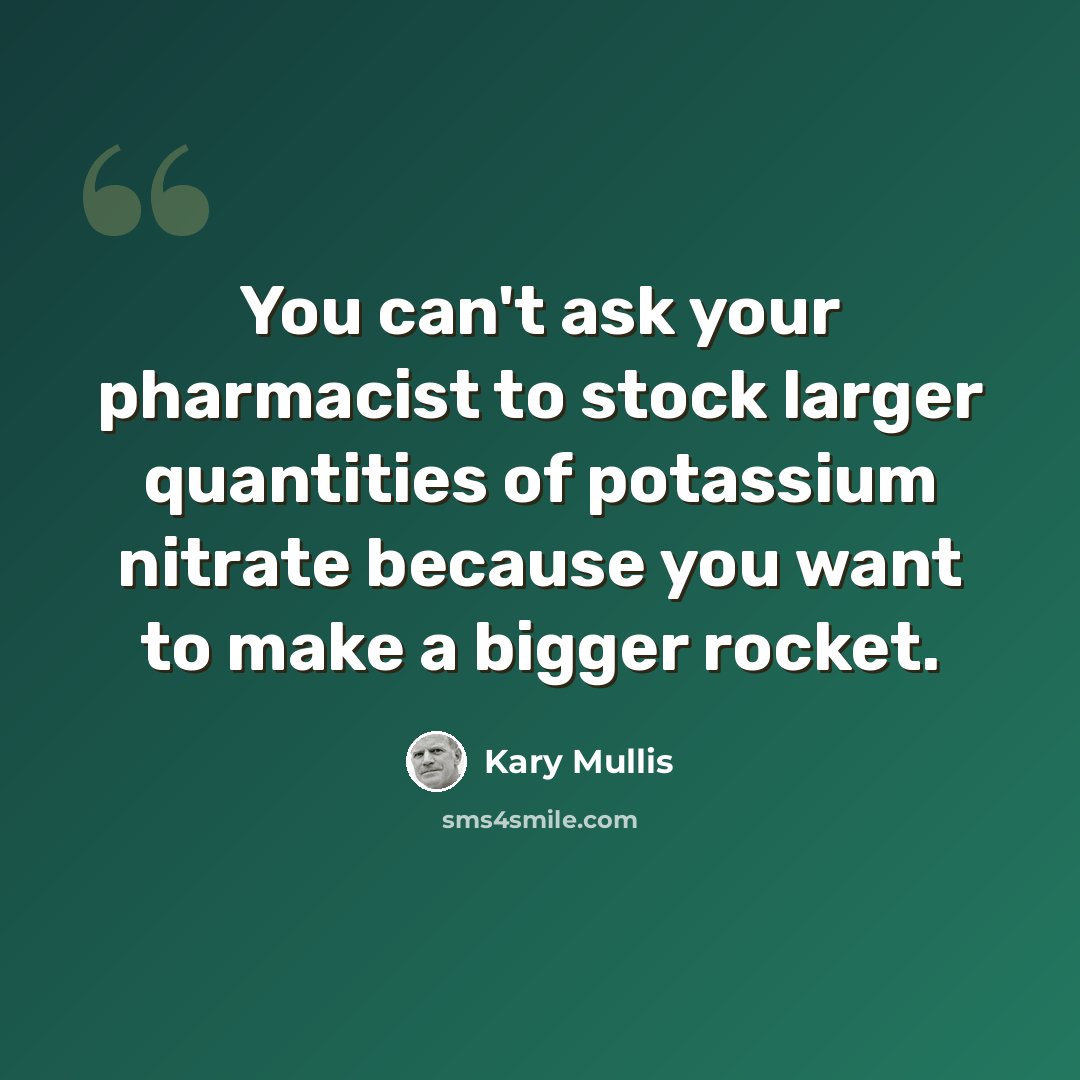 “You can't ask your pharmacist to stock larger quantities of potassium nitrate because you want to make a bigger rocket.” quote by Kary Mullis