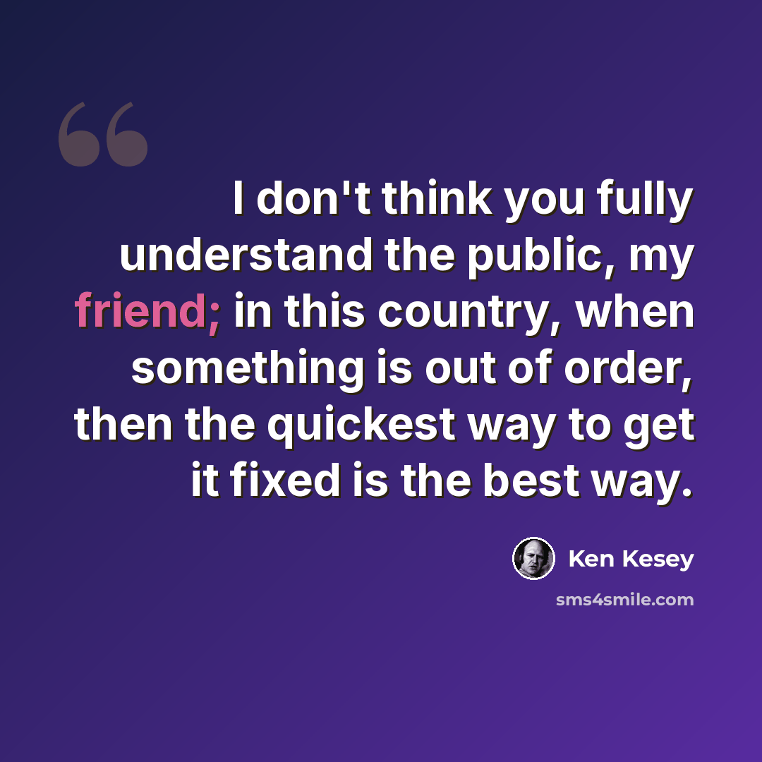 “I don't think you fully understand the public, my friend; in this country, when something is out of order, then the quickest way to get it fixed is the best way.” quote by Ken Kesey
