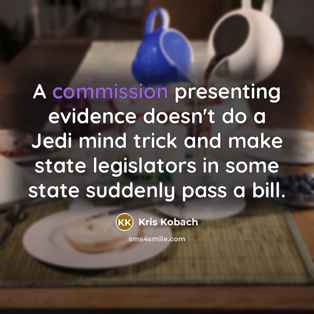 “A commission presenting evidence doesn't do a Jedi mind trick and make state legislators in some state suddenly pass a bill.” quote by Kris Kobach