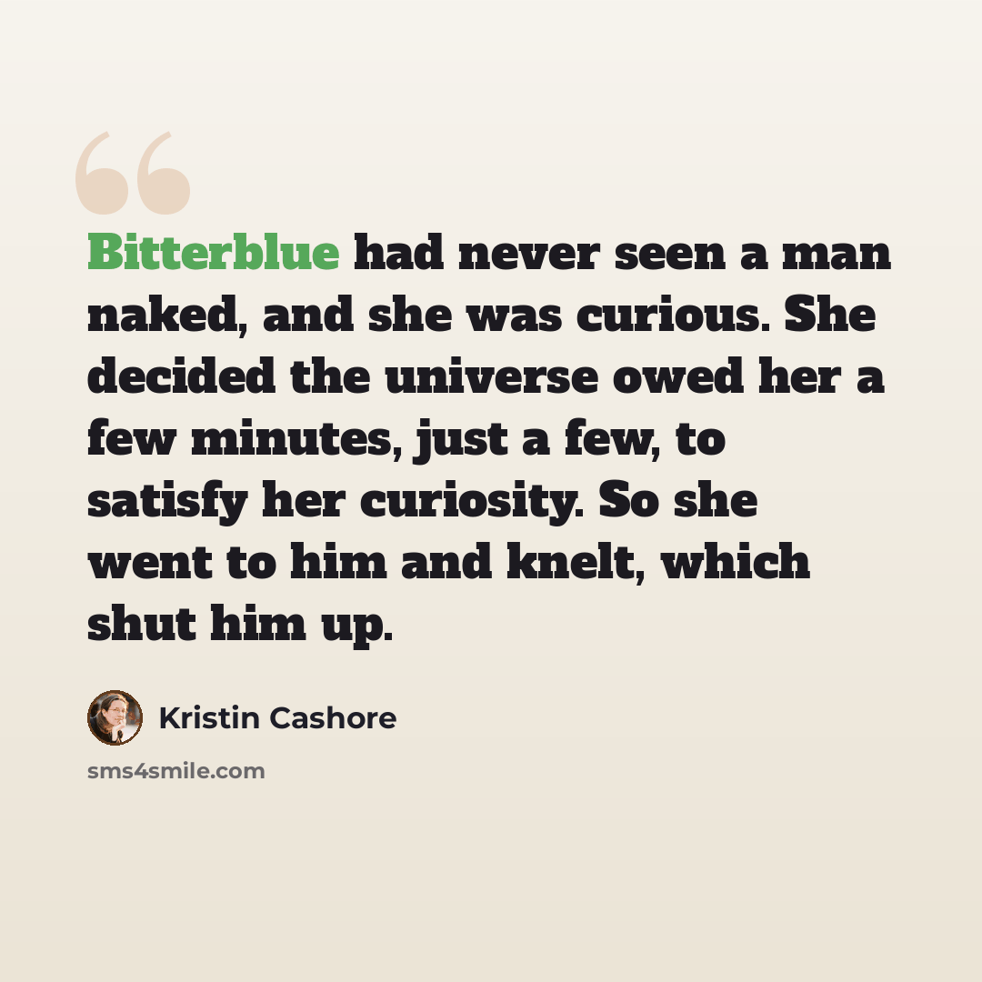 “Bitterblue had never seen a man naked, and she was curious. She decided the universe owed her a few minutes, just a few, to satisfy her curiosity. So she went to him and knelt, which shut him up.” quote by Kristin Cashore