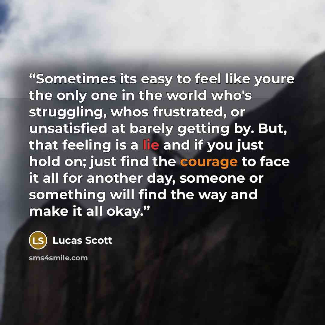 “Sometimes its easy to feel like youre the only one in the world who's struggling, whos frustrated, or unsatisfied at barely getting by. But, that feeling is a lie and if you just hold on; just find the courage to face it all for another day, someone or something will find the way and make it all…” quote by Lucas Scott