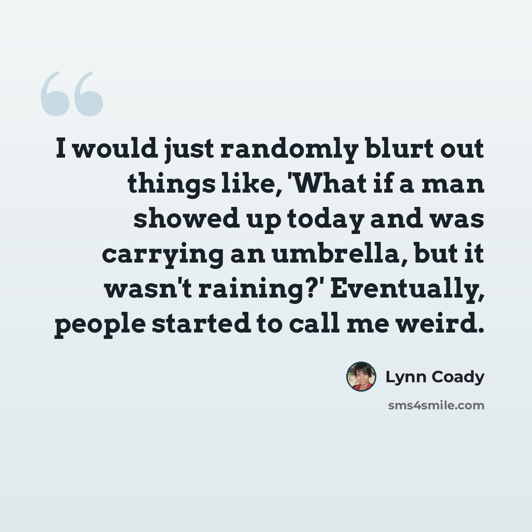 “I would just randomly blurt out things like, 'What if a man showed up today and was carrying an umbrella, but it wasn't raining?' Eventually, people started to call me weird.” quote by Lynn Coady