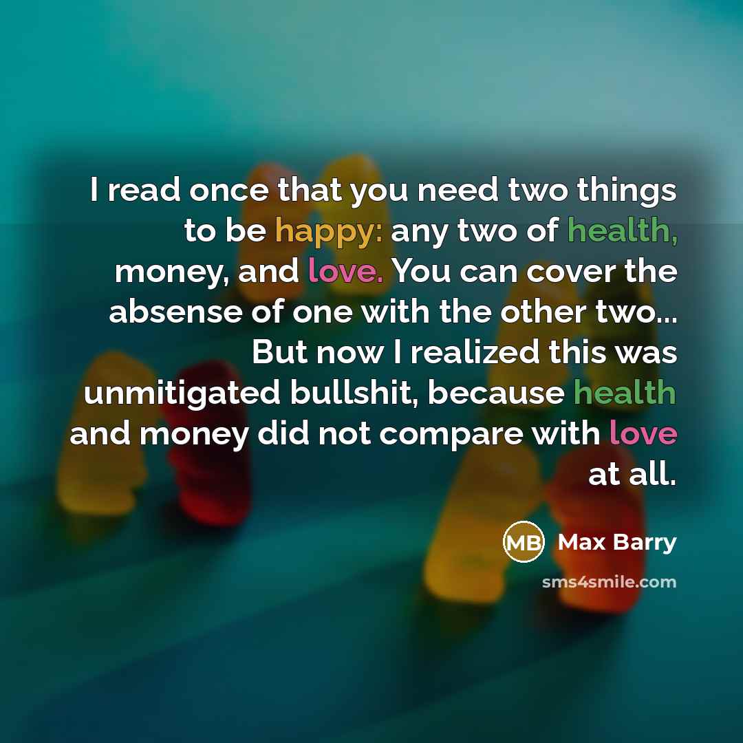 “I read once that you need two things to be happy: any two of health, money, and love. You can cover the absense of one with the other two... But now I realized this was unmitigated bullshit, because health and money did not compare with love at all.” quote by Max Barry