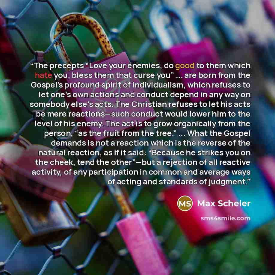 “The precepts “Love your enemies, do good to them which hate you, bless them that curse you” ... are born from the Gospel’s profound spirit of individualism, which refuses to let one’s own actions and conduct depend in any way on somebody else’s acts. The Christian refuses to let his acts be mere…” quote by Max Scheler