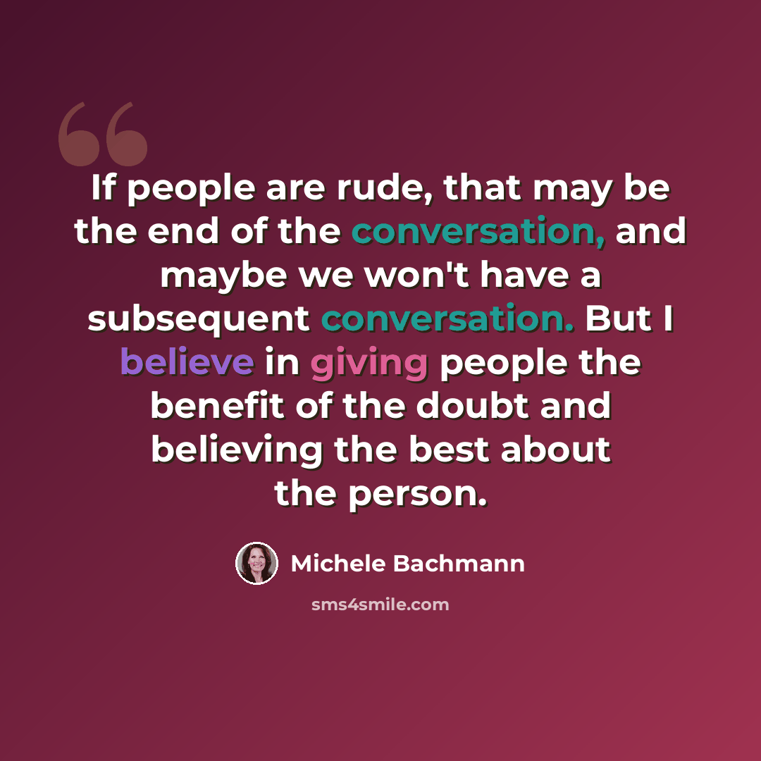 “If people are rude, that may be the end of the conversation, and maybe we won't have a subsequent conversation. But I believe in giving people the benefit of the doubt and believing the best about the person.” quote by Michele Bachmann